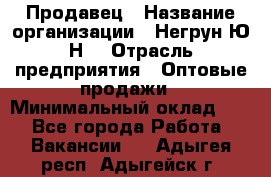 Продавец › Название организации ­ Негрун Ю.Н. › Отрасль предприятия ­ Оптовые продажи › Минимальный оклад ­ 1 - Все города Работа » Вакансии   . Адыгея респ.,Адыгейск г.